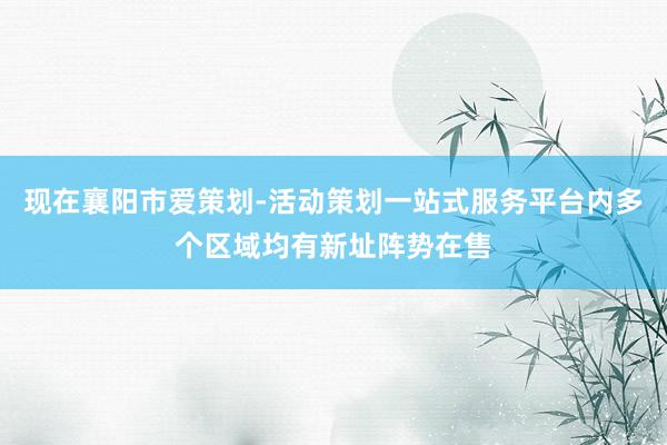 现在襄阳市爱策划-活动策划一站式服务平台内多个区域均有新址阵势在售