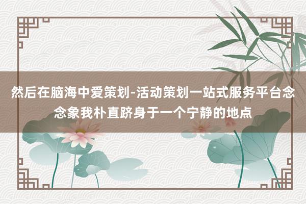 然后在脑海中爱策划-活动策划一站式服务平台念念象我朴直跻身于一个宁静的地点