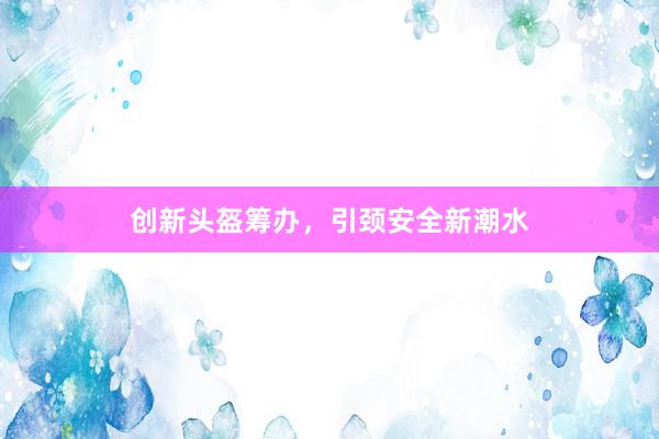 创新头盔筹办，引颈安全新潮水